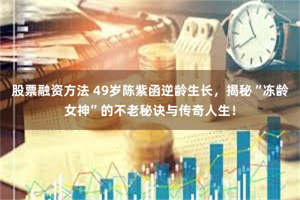 股票融资方法 49岁陈紫函逆龄生长，揭秘“冻龄女神”的不老秘诀与传奇人生！