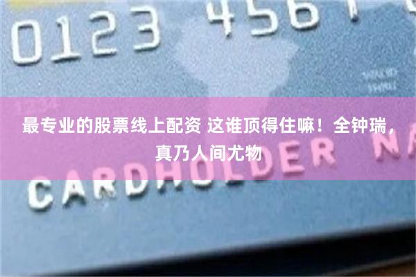 最专业的股票线上配资 这谁顶得住嘛！全钟瑞，真乃人间尤物