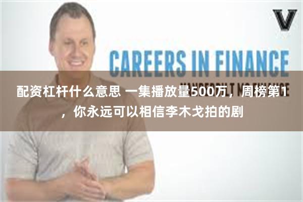 配资杠杆什么意思 一集播放量500万，周榜第1，你永远可以相信李木戈拍的剧