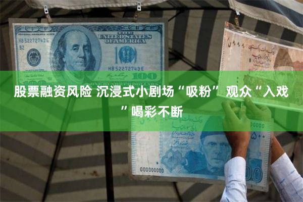 股票融资风险 沉浸式小剧场“吸粉” 观众“入戏”喝彩不断