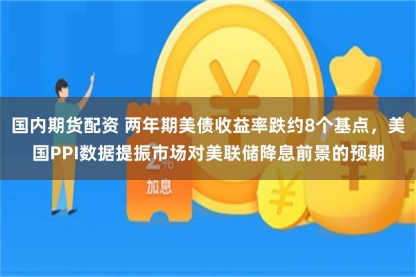国内期货配资 两年期美债收益率跌约8个基点，美国PPI数据提振市场对美联储降息前景的预期