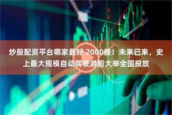 炒股配资平台哪家最好 2000艘！未来已来，史上最大规模自动驾驶游船大举全国投放