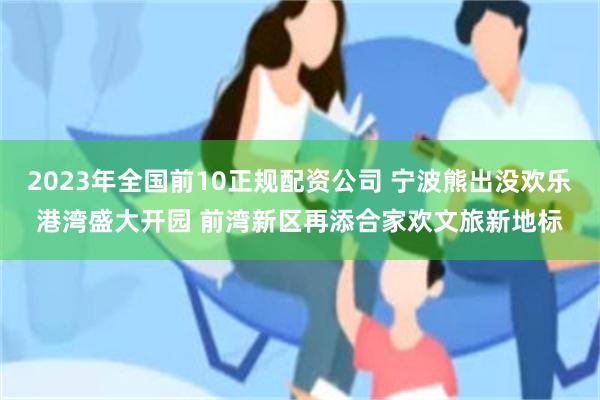 2023年全国前10正规配资公司 宁波熊出没欢乐港湾盛大开园 前湾新区再添合家欢文旅新地标