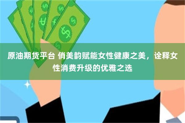 原油期货平台 俏美韵赋能女性健康之美，诠释女性消费升级的优雅之选