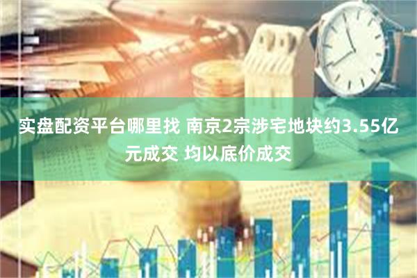 实盘配资平台哪里找 南京2宗涉宅地块约3.55亿元成交 均以底价成交