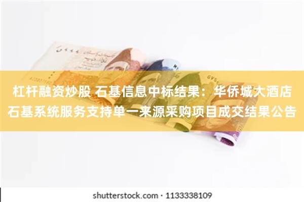 杠杆融资炒股 石基信息中标结果：华侨城大酒店石基系统服务支持单一来源采购项目成交结果公告