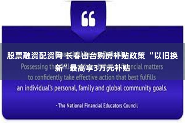 股票融资配资网 长春出台购房补贴政策 “以旧换新”最高享3万元补贴