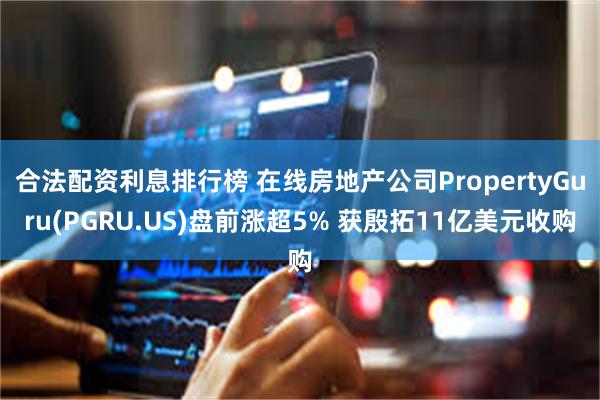 合法配资利息排行榜 在线房地产公司PropertyGuru(PGRU.US)盘前涨超5% 获殷拓11亿美元收购