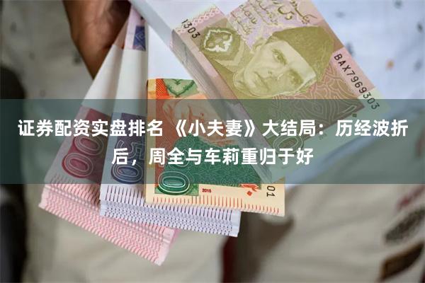 证券配资实盘排名 《小夫妻》大结局：历经波折后，周全与车莉重归于好
