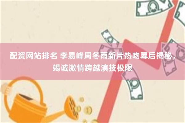 配资网站排名 李易峰周冬雨新片热吻幕后揭秘，竭诚激情跨越演技极限
