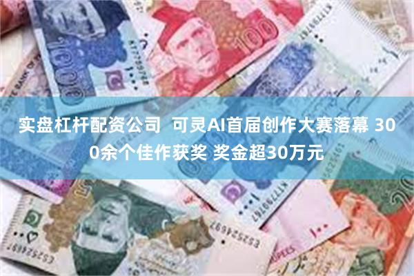 实盘杠杆配资公司  可灵AI首届创作大赛落幕 300余个佳作获奖 奖金超30万元