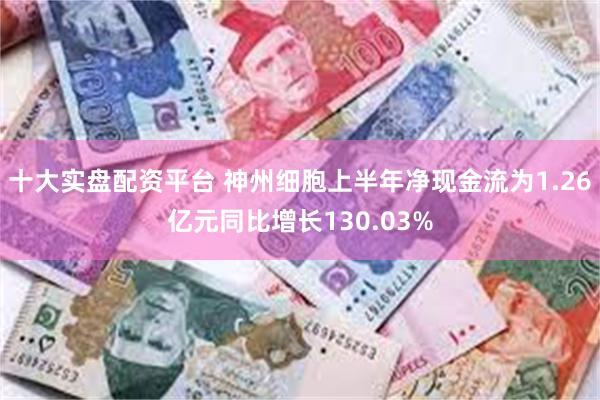十大实盘配资平台 神州细胞上半年净现金流为1.26亿元同比增长130.03%