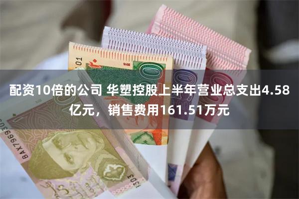 配资10倍的公司 华塑控股上半年营业总支出4.58亿元,销售费用161.51万元