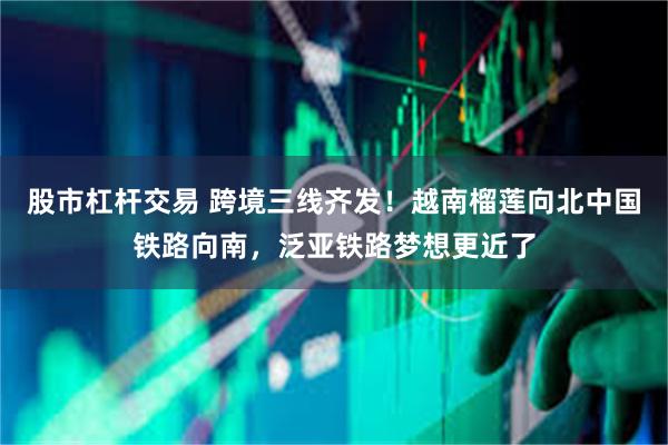 股市杠杆交易 跨境三线齐发！越南榴莲向北中国铁路向南，泛亚铁路梦想更近了