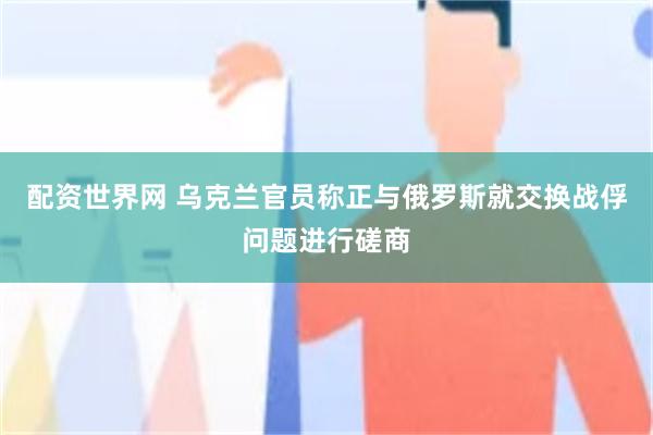 配资世界网 乌克兰官员称正与俄罗斯就交换战俘问题进行磋商
