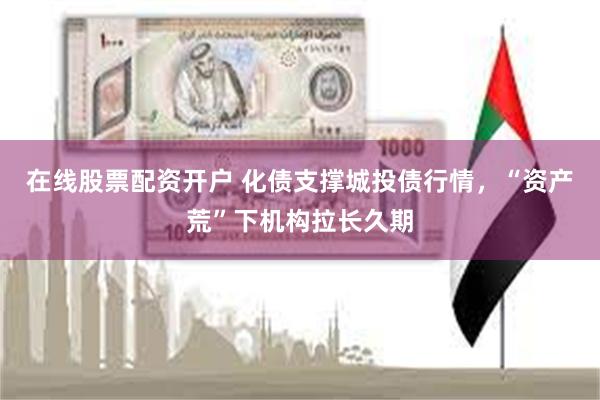 在线股票配资开户 化债支撑城投债行情，“资产荒”下机构拉长久期