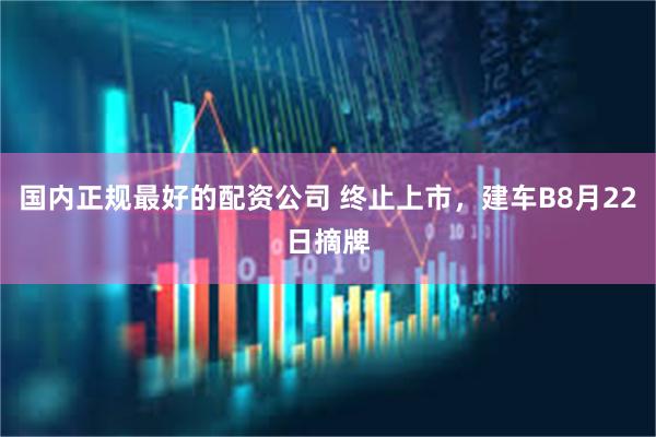 国内正规最好的配资公司 终止上市，建车B8月22日摘牌