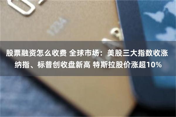 股票融资怎么收费 全球市场：美股三大指数收涨 纳指、标普创收盘新高 特斯拉股价涨超10%