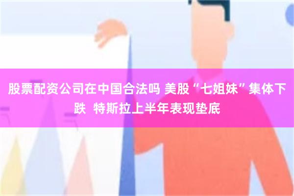 股票配资公司在中国合法吗 美股“七姐妹”集体下跌  特斯拉上半年表现垫底