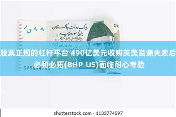 股票正规的杠杆平台 490亿美元收购英美资源失败后 必和必拓(BHP.US)面临耐心考验
