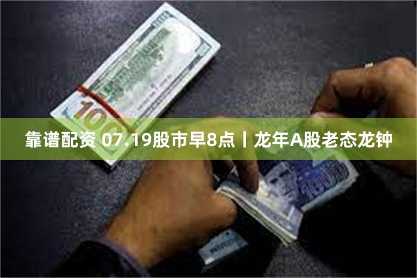 靠谱配资 07.19股市早8点丨龙年A股老态龙钟