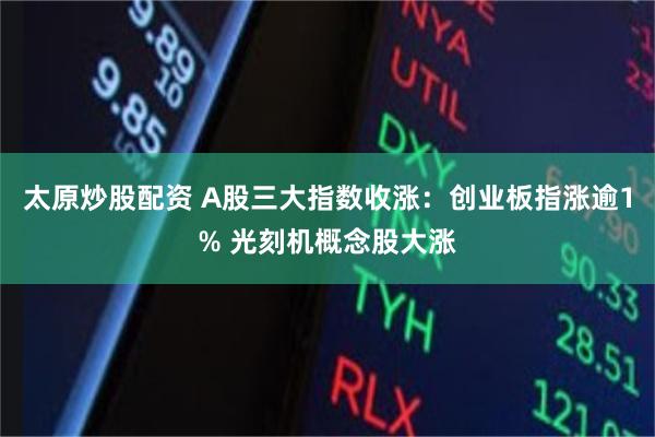 太原炒股配资 A股三大指数收涨：创业板指涨逾1% 光刻机概念股大涨