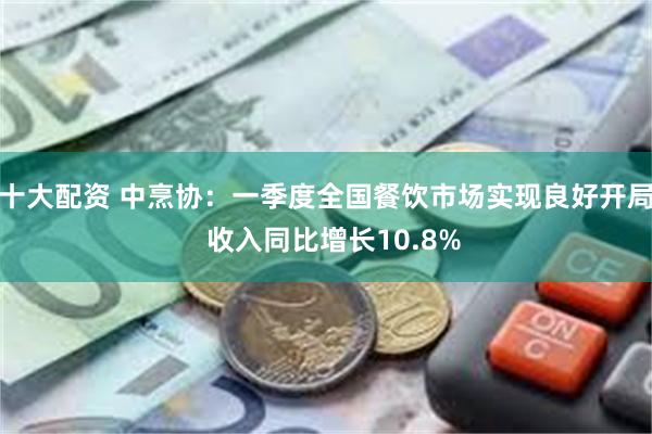 十大配资 中烹协：一季度全国餐饮市场实现良好开局  收入同比增长10.8%