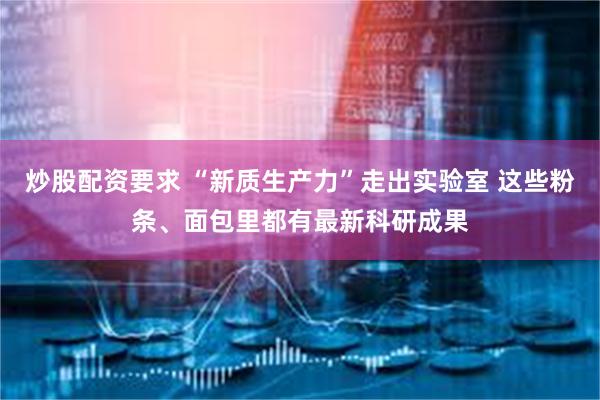 炒股配资要求 “新质生产力”走出实验室 这些粉条、面包里都有最新科研成果