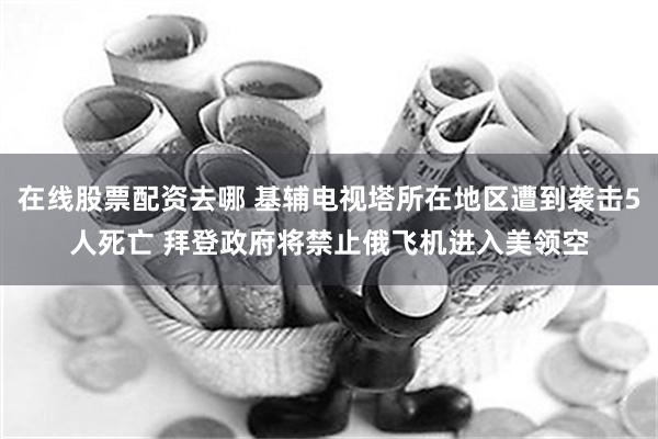 在线股票配资去哪 基辅电视塔所在地区遭到袭击5人死亡 拜登政府将禁止俄飞机进入美领空