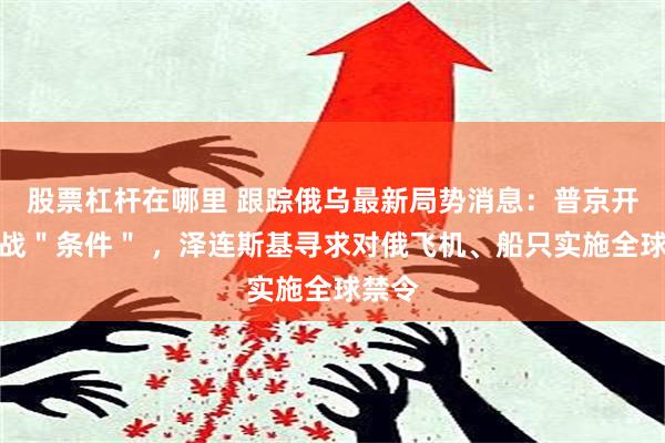 股票杠杆在哪里 跟踪俄乌最新局势消息：普京开出停战＂条件＂ ，泽连斯基寻求对俄飞机、船只实施全球禁令