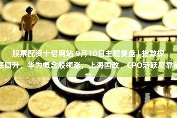 股票配资十倍网站 9月10日主题复盘 | 指数探底回升，华为概念股领涨，上海国改、CPO活跃度靠前