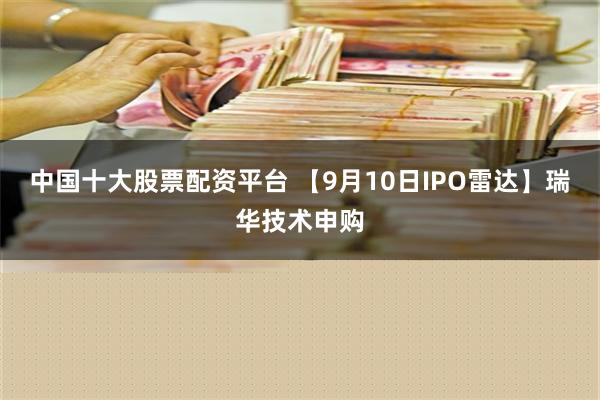 中国十大股票配资平台 【9月10日IPO雷达】瑞华技术申购
