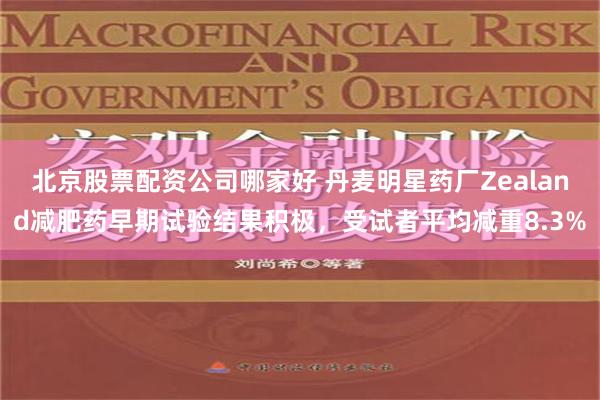 北京股票配资公司哪家好 丹麦明星药厂Zealand减肥药早期试验结果积极，受试者平均减重8.3%