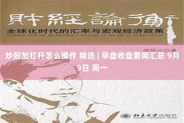 炒股加杠杆怎么操作 精选 | 早盘收盘要闻汇总 9月9日 周一