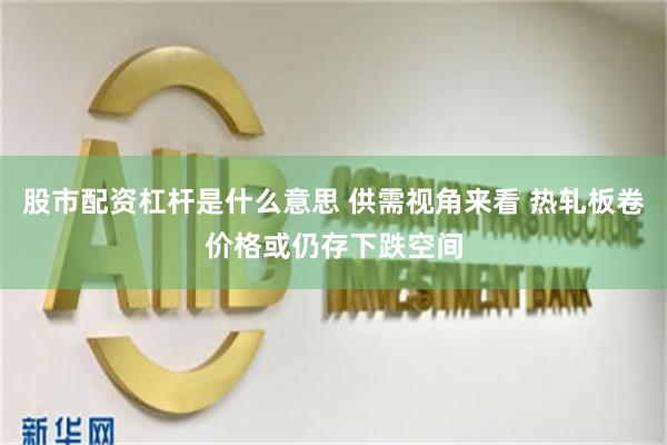 股市配资杠杆是什么意思 供需视角来看 热轧板卷价格或仍存下跌空间