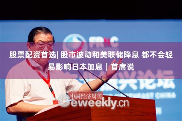 股票配资首选| 股市波动和美联储降息 都不会轻易影响日本加息｜首席说