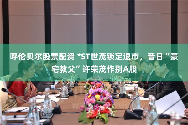 呼伦贝尔股票配资 *ST世茂锁定退市，昔日“豪宅教父”许荣茂作别A股