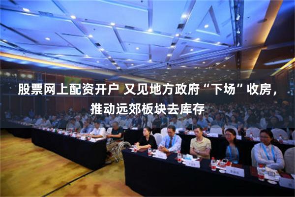 股票网上配资开户 又见地方政府“下场”收房，推动远郊板块去库存