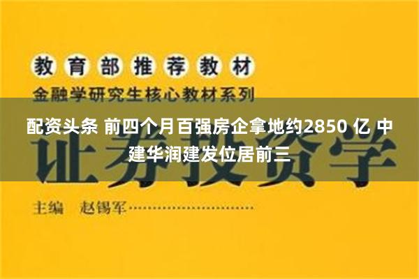 配资头条 前四个月百强房企拿地约2850 亿 中建华润建发位居前三