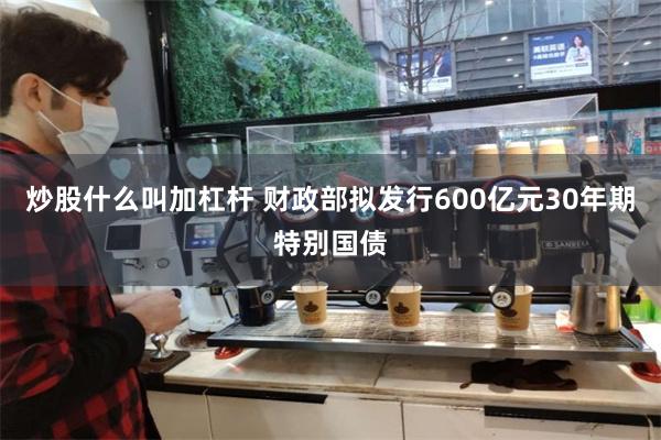炒股什么叫加杠杆 财政部拟发行600亿元30年期特别国债