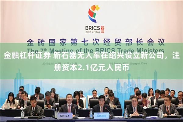 金融杠杆证券 新石器无人车在绍兴设立新公司，注册资本2.1亿元人民币