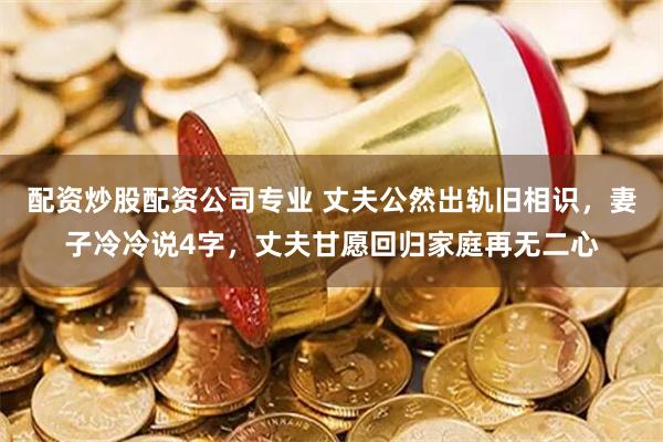 配资炒股配资公司专业 丈夫公然出轨旧相识，妻子冷冷说4字，丈夫甘愿回归家庭再无二心