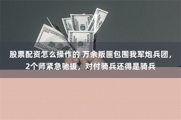 股票配资怎么操作的 万余叛匪包围我军炮兵团，2个师紧急驰援，对付骑兵还得是骑兵