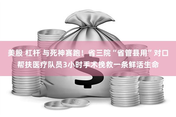 美股 杠杆 与死神赛跑！省三院“省管县用”对口帮扶医疗队员3小时手术挽救一条鲜活生命