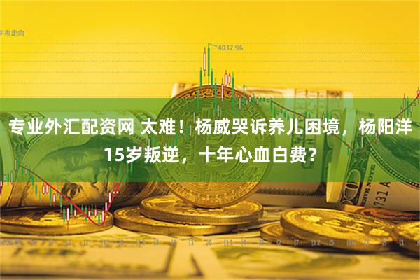 专业外汇配资网 太难！杨威哭诉养儿困境，杨阳洋15岁叛逆，十年心血白费？
