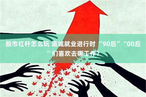 股市杠杆怎么玩 返城就业进行时 “90后”“00后”们喜欢去哪工作？