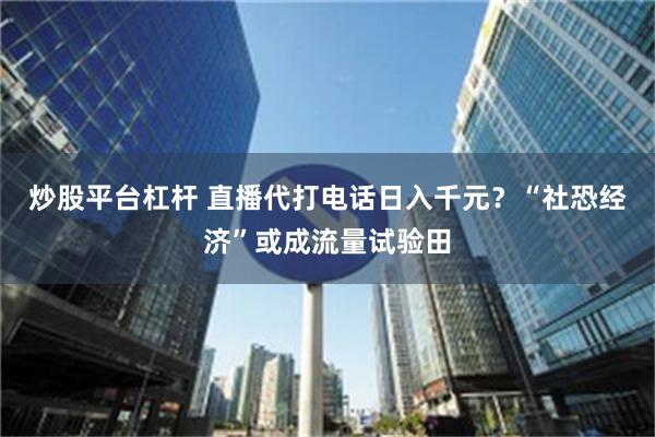 炒股平台杠杆 直播代打电话日入千元？“社恐经济”或成流量试验田