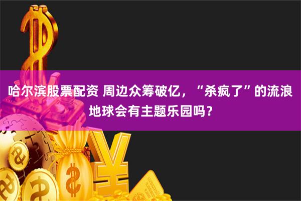 哈尔滨股票配资 周边众筹破亿，“杀疯了”的流浪地球会有主题乐园吗？