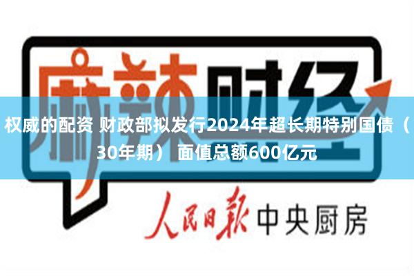 权威的配资 财政部拟发行2024年超长期特别国债（30年期） 面值总额600亿元