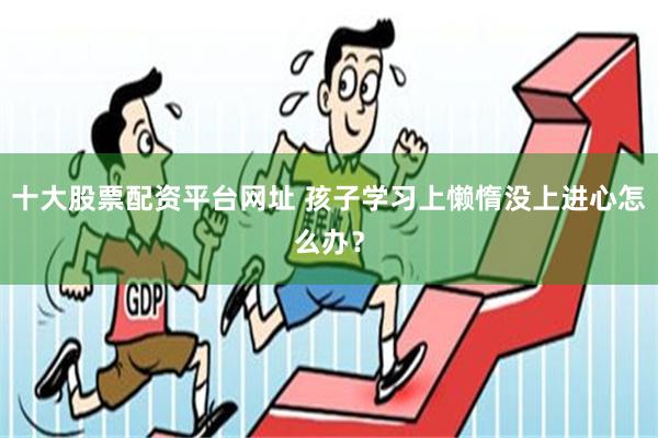 十大股票配资平台网址 孩子学习上懒惰没上进心怎么办？
